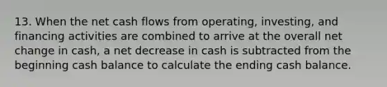 13. When the net cash flows from operating, investing, and financing activities are combined to arrive at the overall net change in cash, a net decrease in cash is subtracted from the beginning cash balance to calculate the ending cash balance.