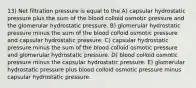 13) Net filtration pressure is equal to the A) capsular hydrostatic pressure plus the sum of the blood colloid osmotic pressure and the glomerular hydrostatic pressure. B) glomerular hydrostatic pressure minus the sum of the blood colloid osmotic pressure and capsular hydrostatic pressure. C) capsular hydrostatic pressure minus the sum of the blood colloid osmotic pressure and glomerular hydrostatic pressure. D) blood colloid osmotic pressure minus the capsular hydrostatic pressure. E) glomerular hydrostatic pressure plus blood colloid osmotic pressure minus capsular hydrostatic pressure.