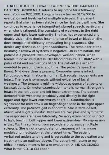 13. NEUROLOGIC FOLLOW-UP: PATIENT: SW DOB: 04/03/XXXX DATE: 02/13/20XX Ms. F returns to my office for a follow-up evaluation on 02/13/XX. I originally saw her on 01/02/XX for evaluation and treatment of multiple sclerosis. The patient reports that she has been stable since her last visit with me. She continues to experience intermittent slurred speech, particularly when she is fatigued. She complains of weakness in the right upper and right lower extremity. She has not experienced any double vision. She denies incontinence of bowel or bladder. She does complain of difficulty ambulating long distances. She denies any dizziness or light headedness. The remainder of the neurologic review of systems is negative. On examination, the patient is a pleasant, well-developed, well-nourished, white female in no acute distress. Her blood pressure is 130/82 with a pulse of 64 and respirations of 18. The patient is alert and oriented to person, place, and time. The patient's speech is fluent. Mild dysarthria is present. Comprehension is intact. Funduscopic examination is normal. Extraocular movements are intact. The face is symmetric without evidence of facial weakness. The tongue is midline without evidence of atrophy or fasciculations. On motor examination, tone is normal. Strength is intact in the left upper and left lower extremities. The patient demonstrates weakness proximally and distally in the right upper and right lower extremities at 4/5 +. Coordination is significant for mild ataxia on finger-finger nose in the right upper extremity. The patient's gait is abnormal. She is wide-based, ataxic, and slightly spastic. Reflexes are two plus and symmetric. Toe responses are flexor bilaterally. Sensory examination is intact to light touch in both upper and lower extremities. My impression is that Ms. F is suffering from secondary progressive multiple sclerosis. She is not a candidate for treatment with immune modulating medication at the present time. The patient verbalized understanding and is agreeable to the evaluation and treatment plan outlined above. The patient will return to my office in twelve months for a re-evaluation. X, MD 02/13/20XX What is the ICD-10-CM code?