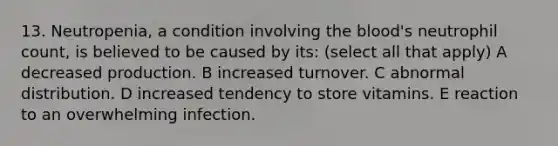 13. Neutropenia, a condition involving the blood's neutrophil count, is believed to be caused by its: (select all that apply) A decreased production. B increased turnover. C abnormal distribution. D increased tendency to store vitamins. E reaction to an overwhelming infection.
