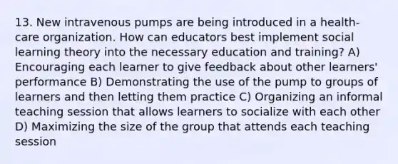 13. New intravenous pumps are being introduced in a health-care organization. How can educators best implement social learning theory into the necessary education and training? A) Encouraging each learner to give feedback about other learners' performance B) Demonstrating the use of the pump to groups of learners and then letting them practice C) Organizing an informal teaching session that allows learners to socialize with each other D) Maximizing the size of the group that attends each teaching session