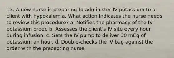 13. A new nurse is preparing to administer IV potassium to a client with hypokalemia. What action indicates the nurse needs to review this procedure? a. Notifies the pharmacy of the IV potassium order. b. Assesses the client's IV site every hour during infusion. c. Sets the IV pump to deliver 30 mEq of potassium an hour. d. Double-checks the IV bag against the order with the precepting nurse.