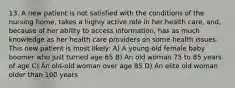 13. A new patient is not satisfied with the conditions of the nursing home, takes a highly active role in her health care, and, because of her ability to access information, has as much knowledge as her health care providers on some health issues. This new patient is most likely: A) A young-old female baby boomer who just turned age 65 B) An old woman 75 to 85 years of age C) An old-old woman over age 85 D) An elite old woman older than 100 years