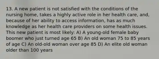 13. A new patient is not satisfied with the conditions of the nursing home, takes a highly active role in her health care, and, because of her ability to access information, has as much knowledge as her health care providers on some health issues. This new patient is most likely: A) A young-old female baby boomer who just turned age 65 B) An old woman 75 to 85 years of age C) An old-old woman over age 85 D) An elite old woman older than 100 years