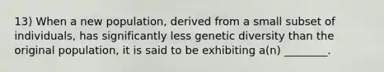 13) When a new population, derived from a small subset of individuals, has significantly less genetic diversity than the original population, it is said to be exhibiting a(n) ________.