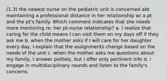 (1.3) the newest nurse on the pediatric unit is concerned abt maintaining a professional distance in her relationship w/ a pt and the pt's family. Which comment indicates that she needs more mentoring re: her pt-nurse relationship? a. I realize that caring for the child means I can visit them on my days off if they ask me b. when the mother asks if I will care for her daughter every day, I explain that the assignments change based on the needs of the unit c. when the mother asks me questions about my family, I answer politely, but I offer only pertinent info d. i engage in multidisciplinary rounds and listen to the family's concerns