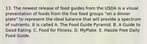 13. The newest release of food guides from the USDA is a visual presentation of foods from the five food groups "on a dinner plate" to represent the ideal balance that will provide a spectrum of nutrients. It is called A. The Food Guide Pyramid. B. A Guide to Good Eating. C. Food for Fitness. D. MyPlate. E. Hassle Free Daily Food Guide.