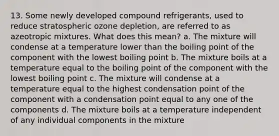 13. Some newly developed compound refrigerants, used to reduce stratospheric ozone depletion, are referred to as azeotropic mixtures. What does this mean? a. The mixture will condense at a temperature lower than the boiling point of the component with the lowest boiling point b. The mixture boils at a temperature equal to the boiling point of the component with the lowest boiling point c. The mixture will condense at a temperature equal to the highest condensation point of the component with a condensation point equal to any one of the components d. The mixture boils at a temperature independent of any individual components in the mixture