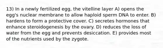 13) In a newly fertilized egg, the vitelline layer A) opens the egg's nuclear membrane to allow haploid sperm DNA to enter. B) hardens to form a protective cover. C) secretes hormones that enhance steroidogenesis by the ovary. D) reduces the loss of water from the egg and prevents desiccation. E) provides most of the nutrients used by the zygote.