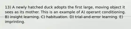 13) A newly hatched duck adopts the first large, moving object it sees as its mother. This is an example of A) operant conditioning. B) insight learning. C) habituation. D) trial-and-error learning. E) imprinting.