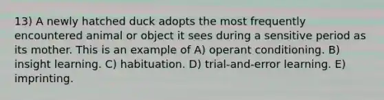 13) A newly hatched duck adopts the most frequently encountered animal or object it sees during a sensitive period as its mother. This is an example of A) operant conditioning. B) insight learning. C) habituation. D) trial-and-error learning. E) imprinting.