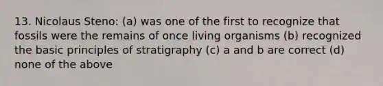 13. Nicolaus Steno: (a) was one of the first to recognize that fossils were the remains of once living organisms (b) recognized the basic principles of stratigraphy (c) a and b are correct (d) none of the above