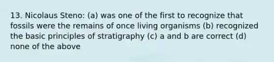 13. Nicolaus Steno: (a) was one of the first to recognize that fossils were the remains of once living organisms (b) recognized the basic principles of stratigraphy (c) a and b are correct (d) none of the above