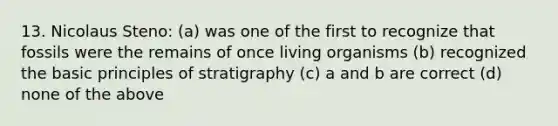 13. Nicolaus Steno: (a) was one of the first to recognize that fossils were the remains of once living organisms (b) recognized the basic principles of stratigraphy (c) a and b are correct (d) none of the above