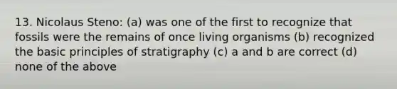 13. Nicolaus Steno: (a) was one of the first to recognize that fossils were the remains of once living organisms (b) recognized the basic principles of stratigraphy (c) a and b are correct (d) none of the above