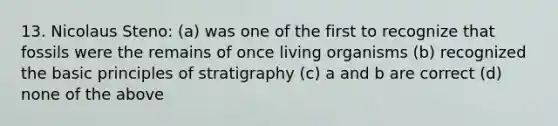 13. Nicolaus Steno: (a) was one of the first to recognize that fossils were the remains of once living organisms (b) recognized the basic principles of stratigraphy (c) a and b are correct (d) none of the above