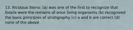 13. Nicolaus Steno: (a) was one of the first to recognize that fossils were the remains of once living organisms (b) recognized the basic principles of stratigraphy (c) a and b are correct (d) none of the above