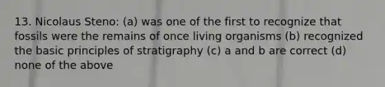 13. Nicolaus Steno: (a) was one of the first to recognize that fossils were the remains of once living organisms (b) recognized the basic principles of stratigraphy (c) a and b are correct (d) none of the above