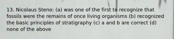 13. Nicolaus Steno: (a) was one of the first to recognize that fossils were the remains of once living organisms (b) recognized the basic principles of stratigraphy (c) a and b are correct (d) none of the above