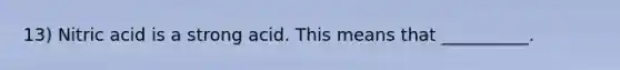 13) Nitric acid is a strong acid. This means that __________.