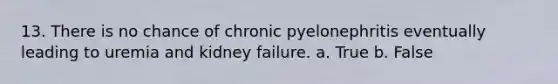 13. There is no chance of chronic pyelonephritis eventually leading to uremia and kidney failure. a. True b. False