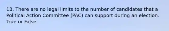 13. There are no legal limits to the number of candidates that a Political Action Committee (PAC) can support during an election. True or False