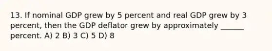 13. If nominal GDP grew by 5 percent and real GDP grew by 3 percent, then the GDP deflator grew by approximately ______ percent. A) 2 B) 3 C) 5 D) 8