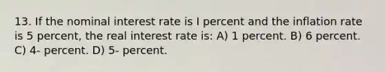 13. If the nominal interest rate is I percent and the inflation rate is 5 percent, the real interest rate is: A) 1 percent. B) 6 percent. C) 4- percent. D) 5- percent.