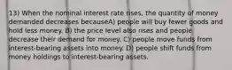 13) When the nominal interest rate rises, the quantity of money demanded decreases becauseA) people will buy fewer goods and hold less money. B) the price level also rises and people decrease their demand for money. C) people move funds from interest-bearing assets into money. D) people shift funds from money holdings to interest-bearing assets.