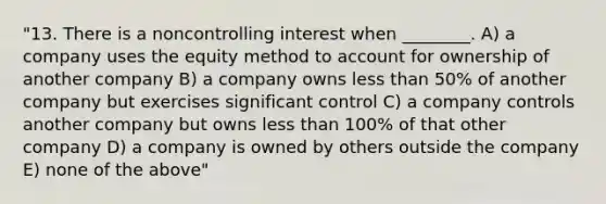 "13. There is a noncontrolling interest when ________. A) a company uses the equity method to account for ownership of another company B) a company owns less than 50% of another company but exercises significant control C) a company controls another company but owns less than 100% of that other company D) a company is owned by others outside the company E) none of the above"