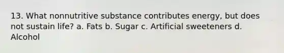 13. What nonnutritive substance contributes energy, but does not sustain life? a. Fats b. Sugar c. Artificial sweeteners d. Alcohol