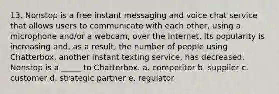 13. Nonstop is a free instant messaging and voice chat service that allows users to communicate with each other, using a microphone and/or a webcam, over the Internet. Its popularity is increasing and, as a result, the number of people using Chatterbox, another instant texting service, has decreased. Nonstop is a _____ to Chatterbox. a. competitor b. supplier c. customer d. strategic partner e. regulator