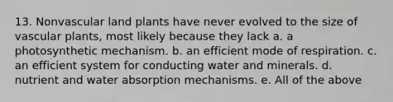 13. Nonvascular land plants have never evolved to the size of vascular plants, most likely because they lack a. a photosynthetic mechanism. b. an efficient mode of respiration. c. an efficient system for conducting water and minerals. d. nutrient and water absorption mechanisms. e. All of the above