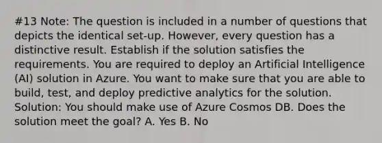 #13 Note: The question is included in a number of questions that depicts the identical set-up. However, every question has a distinctive result. Establish if the solution satisfies the requirements. You are required to deploy an Artificial Intelligence (AI) solution in Azure. You want to make sure that you are able to build, test, and deploy predictive analytics for the solution. Solution: You should make use of Azure Cosmos DB. Does the solution meet the goal? A. Yes B. No