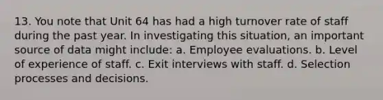 13. You note that Unit 64 has had a high turnover rate of staff during the past year. In investigating this situation, an important source of data might include: a. Employee evaluations. b. Level of experience of staff. c. Exit interviews with staff. d. Selection processes and decisions.