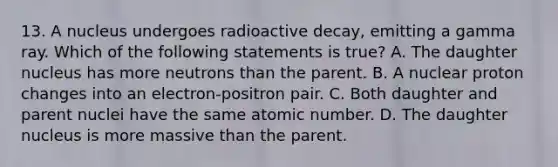 13. A nucleus undergoes radioactive decay, emitting a gamma ray. Which of the following statements is true? A. The daughter nucleus has more neutrons than the parent. B. A nuclear proton changes into an electron-positron pair. C. Both daughter and parent nuclei have the same atomic number. D. The daughter nucleus is more massive than the parent.