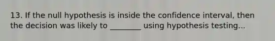 13. If the null hypothesis is inside the confidence interval, then the decision was likely to ________ using hypothesis testing...