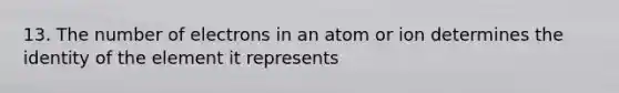 13. The number of electrons in an atom or ion determines the identity of the element it represents