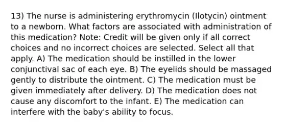 13) The nurse is administering erythromycin (Ilotycin) ointment to a newborn. What factors are associated with administration of this medication? Note: Credit will be given only if all correct choices and no incorrect choices are selected. Select all that apply. A) The medication should be instilled in the lower conjunctival sac of each eye. B) The eyelids should be massaged gently to distribute the ointment. C) The medication must be given immediately after delivery. D) The medication does not cause any discomfort to the infant. E) The medication can interfere with the baby's ability to focus.