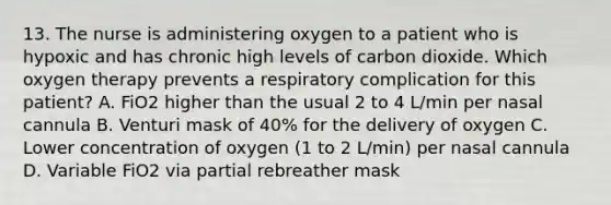 13. The nurse is administering oxygen to a patient who is hypoxic and has chronic high levels of carbon dioxide. Which oxygen therapy prevents a respiratory complication for this patient? A. FiO2 higher than the usual 2 to 4 L/min per nasal cannula B. Venturi mask of 40% for the delivery of oxygen C. Lower concentration of oxygen (1 to 2 L/min) per nasal cannula D. Variable FiO2 via partial rebreather mask