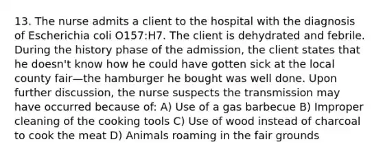 13. The nurse admits a client to the hospital with the diagnosis of Escherichia coli O157:H7. The client is dehydrated and febrile. During the history phase of the admission, the client states that he doesn't know how he could have gotten sick at the local county fair—the hamburger he bought was well done. Upon further discussion, the nurse suspects the transmission may have occurred because of: A) Use of a gas barbecue B) Improper cleaning of the cooking tools C) Use of wood instead of charcoal to cook the meat D) Animals roaming in the fair grounds