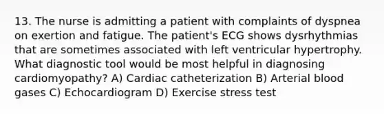 13. The nurse is admitting a patient with complaints of dyspnea on exertion and fatigue. The patient's ECG shows dysrhythmias that are sometimes associated with left ventricular hypertrophy. What diagnostic tool would be most helpful in diagnosing cardiomyopathy? A) Cardiac catheterization B) Arterial blood gases C) Echocardiogram D) Exercise stress test