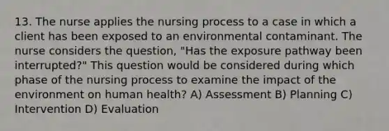 13. The nurse applies the nursing process to a case in which a client has been exposed to an environmental contaminant. The nurse considers the question, "Has the exposure pathway been interrupted?" This question would be considered during which phase of the nursing process to examine the impact of the environment on human health? A) Assessment B) Planning C) Intervention D) Evaluation