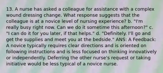 13. A nurse has asked a colleague for assistance with a complex wound dressing change. What response suggests that the colleague is at a novice level of nursing experience? b. "I'm really busy right now. Can we do it sometime this afternoon?" c. "I can do it for you later, if that helps." d. "Definitely. I'll go and get the supplies and meet you at the bedside." ANS: A Feedback: A novice typically requires clear directions and is oriented on following instructions and is less focused on thinking innovatively or independently. Deferring the other nurse's request or taking initiative would be less typical of a novice nurse.