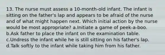 13. The nurse must assess a 10-month-old infant. The infant is sitting on the father's lap and appears to be afraid of the nurse and of what might happen next. Which initial action by the nurse would be most appropriate? a.Initiate a game of peek-a-boo. b.Ask father to place the infant on the examination table. c.Undress the infant while he is still sitting on his father's lap. d.Talk softly to the infant while taking him from his father.