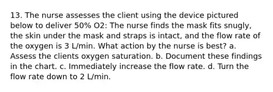 13. The nurse assesses the client using the device pictured below to deliver 50% O2: The nurse finds the mask fits snugly, the skin under the mask and straps is intact, and the flow rate of the oxygen is 3 L/min. What action by the nurse is best? a. Assess the clients oxygen saturation. b. Document these findings in the chart. c. Immediately increase the flow rate. d. Turn the flow rate down to 2 L/min.