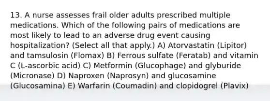 13. A nurse assesses frail older adults prescribed multiple medications. Which of the following pairs of medications are most likely to lead to an adverse drug event causing hospitalization? (Select all that apply.) A) Atorvastatin (Lipitor) and tamsulosin (Flomax) B) Ferrous sulfate (Feratab) and vitamin C (L-ascorbic acid) C) Metformin (Glucophage) and glyburide (Micronase) D) Naproxen (Naprosyn) and glucosamine (Glucosamina) E) Warfarin (Coumadin) and clopidogrel (Plavix)