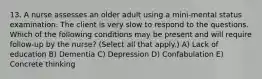 13. A nurse assesses an older adult using a mini-mental status examination. The client is very slow to respond to the questions. Which of the following conditions may be present and will require follow-up by the nurse? (Select all that apply.) A) Lack of education B) Dementia C) Depression D) Confabulation E) Concrete thinking