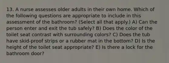 13. A nurse assesses older adults in their own home. Which of the following questions are appropriate to include in this assessment of the bathroom? (Select all that apply.) A) Can the person enter and exit the tub safely? B) Does the color of the toilet seat contrast with surrounding colors? C) Does the tub have skid-proof strips or a rubber mat in the bottom? D) Is the height of the toilet seat appropriate? E) Is there a lock for the bathroom door?