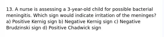 13. A nurse is assessing a 3-year-old child for possible bacterial meningitis. Which sign would indicate irritation of the meninges? a) Positive Kernig sign b) Negative Kernig sign c) Negative Brudzinski sign d) Positive Chadwick sign